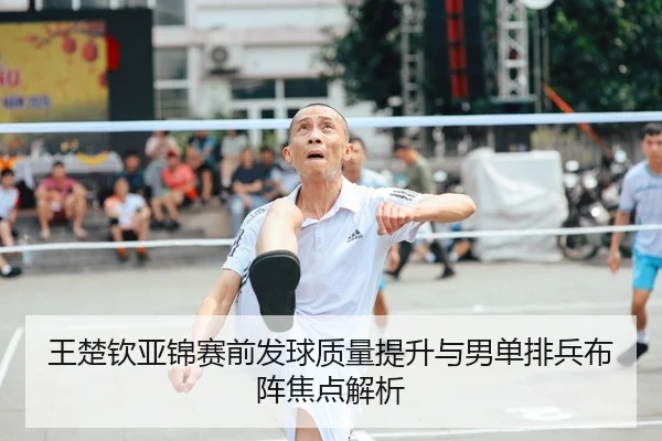 王楚钦亚锦赛前发球质量提升与男单排兵布阵焦点解析
