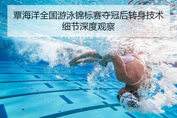 覃海洋全国游泳锦标赛夺冠后转身技术细节深度观察