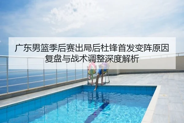 广东男篮季后赛出局后杜锋首发变阵原因复盘与战术调整深度解析